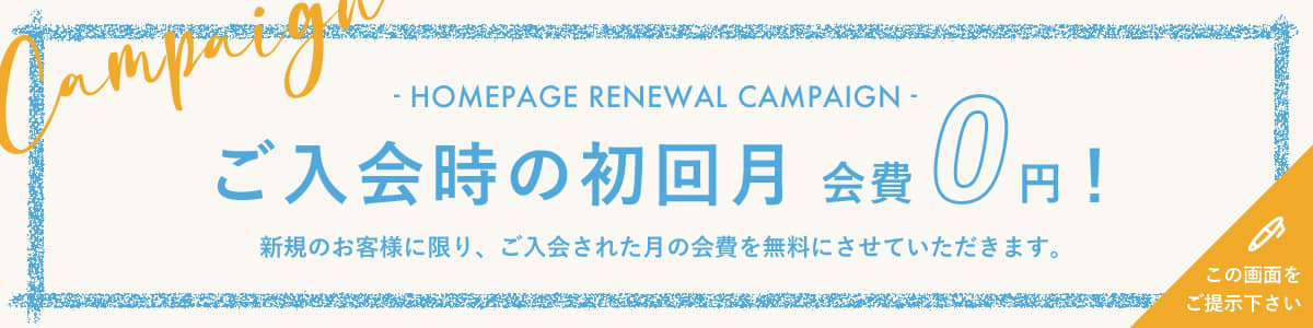 HOMEPAGE RENEWAL CAMPAIGN ご入会時の初回月 会費0円！新規のお客様に限り、ご入会された月の会費を無料にさせていただきます。この画面をご提示下さい